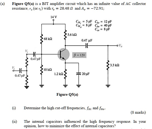 (a) Figure Q5(a) is a BJT amplifier circuit which has an infinite value of AC collector
resistance, ro (or rc) with re = 28.48 Omega and Av = -72.91;
14 V
Cwi = 5 	ext pF  Cbc = 12 	ext pF
Cwo = 8 	ext pF  Cbe = 40 	ext pF
Cce = 8 	ext pF
Vi
5.6 	ext kOmega
68 	ext kOmega
0.47 mu F
eta = 120
0.47 mu F
3.3 	ext kOmega
Vi
10 	ext kOmega
1.2 	ext kOmega
20 mu F
0.47 mu F
Figure Q5(a)
(i) Determine the high cut-off frequencies, fHi and fHo.
(8 marks)
(ii) The internal capacitors influenced the high frequency response. In your
opinion, how to minimize the effect of internal capacitors?
