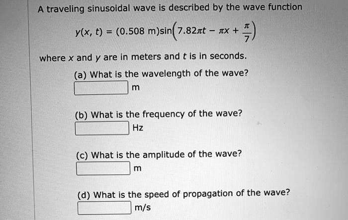 A traveling sinusoidal wave is described by the wave function
y(x, t) = (0.508 m)sin(7.82?t - ?x + ?/7)
where x and y are in meters and t is in seconds.
(a) What is the wavelength of the wave?
m
(b) What is the frequency of the wave?
Hz
(c) What is the amplitude of the wave?
m
(d) What is the speed of propagation of the wave?
m/s
