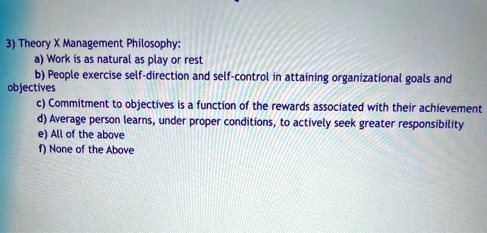 3) Theory X Management Philosophy:
a) Work is as natural as play or rest
b) People exercise self-direction and self-control in attaining organizational goals and objectives
c) Commitment to objectives is a function of the rewards associated with their achievement
d) Average person learns, under proper conditions, to actively seek greater responsibility
e) All of the above
f) None of the Above