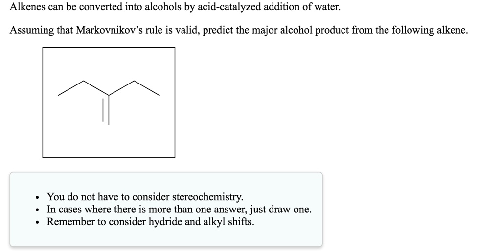 Alkenes can be converted into alcohols by acid-catalyzed addition of water.
Assuming that Markovnikov's rule is valid, predict the major alcohol product from the following alkene.
You do not have to consider stereochemistry.
• In cases where there is more than one answer, just draw one.
• Remember to consider hydride and alkyl shifts.