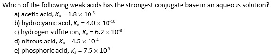 Which of the following weak acids has the strongest conjugate base in an aqueous solution?
a) acetic acid, Ka = 1.8 !! 10^-5
b) hydrocyanic acid, Ka = 4.0 !! 10^-10
c) hydrogen sulfite ion, Ka = 6.2 !! 10^-8
d) nitrous acid, Ka = 4.5 !! 10^-4
e) phosphoric acid, Ka = 7.5 !! 10^-3
