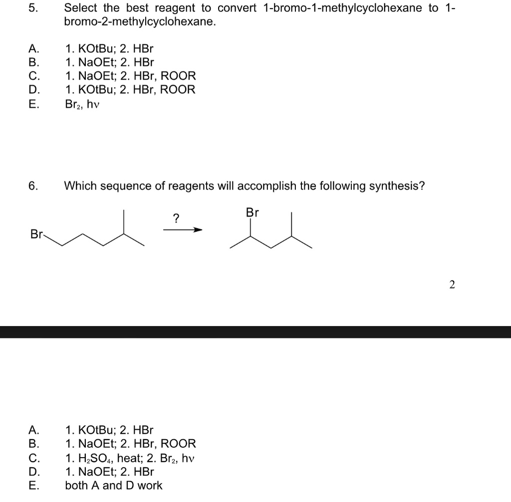 5. Select the best reagent to convert 1-bromo-1-methylcyclohexane to 1-bromo-2-methylcyclohexane.

A. 1. KOtBu; 2. HBr
B. 1. NaOEt; 2. HBr
C. 1. NaOEt; 2. HBr, ROOR
D. 1. KOtBu; 2. HBr, ROOR
E. Br2, hv

6. Which sequence of reagents will accomplish the following synthesis?

Br

A. 1. KOtBu; 2. HBr
B. 1. NaOEt; 2. HBr, ROOR
C. 1. H2SO4, heat; 2. Br2, hv
D. 1. NaOEt; 2. HBr
E. both A and D work
