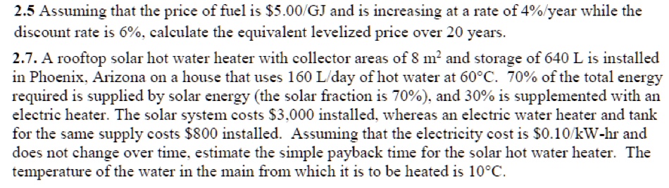 2.5 Assuming that the price of fuel is 5.00/GJ and is increasing at a rate of 4%/year while the discount rate is 6%, calculate the equivalent levelized price over 20 years.

2.7. A rooftop solar hot water heater with collector areas of 8 m² and storage of 640 L is installed in Phoenix, Arizona on a house that uses 160 L/day of hot water at 60°C. 70% of the total energy required is supplied by solar energy (the solar fraction is 70%), and 30% is supplemented with an electric heater. The solar system costs $3,000 installed, whereas an electric water heater and tank for the same supply costs $800 installed. Assuming that the electricity cost is $0.10/kW-hr and does not change over time, estimate the simple payback time for the solar hot water heater. The temperature of the water in the main from which it is to be heated is 10°C.