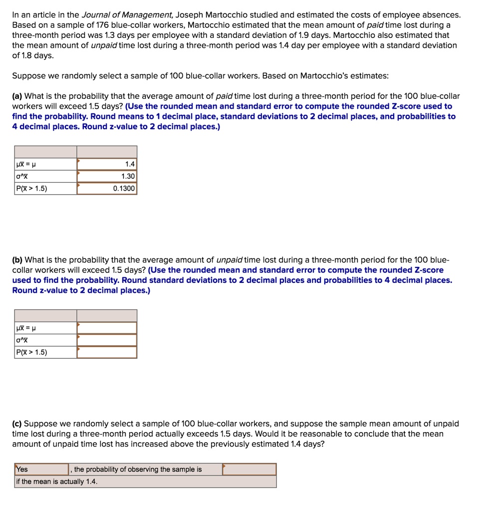 In an article in the Journal of Management, Joseph Martocchio studied and estimated the costs of employee absences. Based on a sample of 176 blue-collar workers, Martocchio estimated that the mean amount of paid time lost during a three-month period was 1.3 days per employee with a standard deviation of 1.9 days. Martocchio also estimated that the mean amount of unpaid time lost during a three-month period was 1.4 day per employee with a standard deviation of 1.8 days.
Suppose we randomly select a sample of 100 blue-collar workers. Based on Martocchio's estimates:
(a) What is the probability that the average amount of paid time lost during a three-month period for the 100 blue-collar workers will exceed 1.5 days? (Use the rounded mean and standard error to compute the rounded Z-score used to find the probability. Round means to 1 decimal place, standard deviations to 2 decimal places, and probabilities to 4 decimal places. Round z-value to 2 decimal places.)
?x? = ? 1.4
?^x? 1.30
P(x? > 1.5) 0.1300
(b) What is the probability that the average amount of unpaid time lost during a three-month period for the 100 blue-collar workers will exceed 1.5 days? (Use the rounded mean and standard error to compute the rounded Z-score used to find the probability. Round standard deviations to 2 decimal places and probabilities to 4 decimal places. Round z-value to 2 decimal places.)
?x? = ?
?^x?
P(x? > 1.5)
(c) Suppose we randomly select a sample of 100 blue-collar workers, and suppose the sample mean amount of unpaid time lost during a three-month period actually exceeds 1.5 days. Would it be reasonable to conclude that the mean amount of unpaid time lost has increased above the previously estimated 1.4 days?
Yes, the probability of observing the sample is
if the mean is actually 1.4.