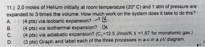 11.) 2.0 moles of Helium initially at room temperature (20° C) and 1 atm of pressure are expanded to 3 times the volume. How much work on the system does it take to do this?
A. (4 pts) via isobaric expansion?
B. (4 pts) via isothermal expansion?
C. (4 pts) via adiabatic expansion? (Cv=12.5 J/mol/K,? =1.67 for monatomic gas.)
D. (3 pts) Graph and label each of the three processes in a-c in a pV diagram.