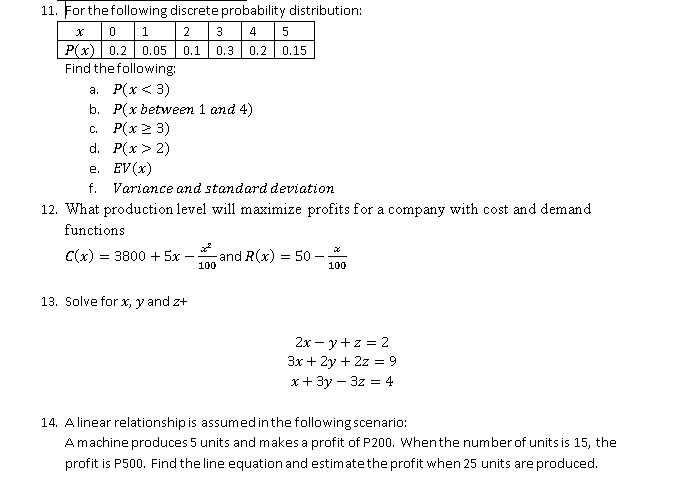 11. For the following discrete probability distribution:
egintabular|c|l|l|l|l|l|l|
hline( x )     0     1     2     3     4     5 hline( P(x) )     0.2     0.05     0.1     0.3     0.2     0.15 hline
endtabular

Find the following:
a. ( P(x<3) )
b. ( P(x ) between 1 and 4( ) )
c. ( P(x geq 3) )
d. ( P(x>2) )
e. ( E V(x) )
f. Variance and standard deviation
12. What production level will maximize profits for a company with cost and demand functions
[
C(x)=3800+5 x-fracx^2100 	ext  and  R(x)=50-fracx100
]
13. Solve for ( x, y ) and ( z+ )
[
eginarrayc
2 x-y+z=2 3 x+2 y+2 z=9 x+3 y-3 z=4
endarray
]
14. A linear relationship is assumed in the following scenario:
A machine produces 5 units and makes a profit of ( mathrmP 200 ). When the number of units is 15 , the profit is P500. Find the line equation and estimate the profit when 25 units are produced.