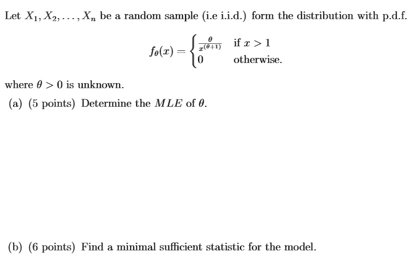 Let X1, X2, dots, Xn be a random sample (i.e i.i.d.) form the distribution with p.d.f.
heta
qquad f	heta(x) = egincases frac	hetax^(	heta+1)    	extif  x > 1 0     	extotherwise. endcases
where heta > 0 is unknown.
(a) (5 points) Determine the MLE of heta.
(b) (6 points) Find a minimal sufficient statistic for the model.
