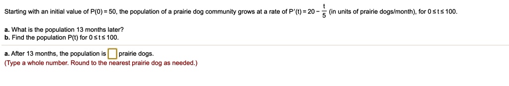 Starting with an initial value of P(0) = 50, the population of a prairie dog community grows at a rate of P'(t) = 20 - t/5 (in units of prairie dogs/month), for 0 ? t ? 100.
a. What is the population 13 months later?
b. Find the population P(t) for 0 ? t ? 100.
a. After 13 months, the population is prairie dogs.
(Type a whole number. Round to the nearest prairie dog as needed.)