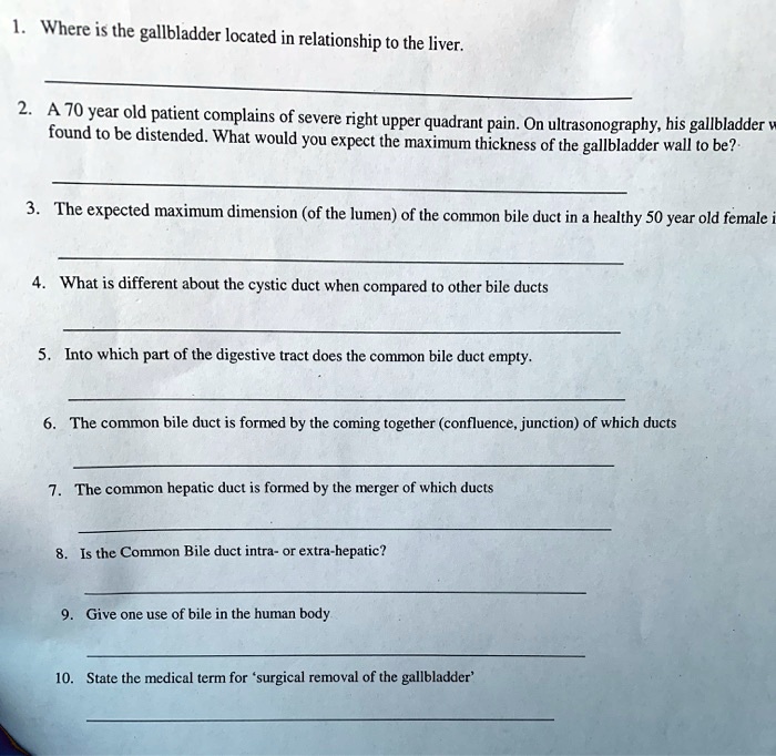 1. Where is the gallbladder located in relationship to the liver.
2. A 70 year old patient complains of severe right upper quadrant pain. On ultrasonography, his gallbladder was
found to be distended. What would you expect the maximum thickness of the gallbladder wall to be?
3. The expected maximum dimension (of the lumen) of the common bile duct in a healthy 50 year old female is
4. What is different about the cystic duct when compared to other bile ducts
5. Into which part of the digestive tract does the common bile duct empty.
6. The common bile duct is formed by the coming together (confluence, junction) of which ducts
7. The common hepatic duct is formed by the merger of which ducts
8. Is the Common Bile duct intra- or extra-hepatic?
9. Give one use of bile in the human body
10. State the medical term for 'surgical removal of the gallbladder'