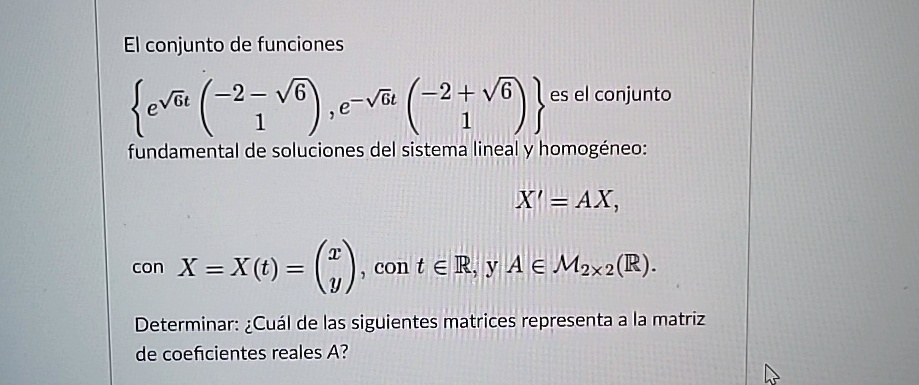 El conjunto de funciones 
    { e^√(6)t
        < p m a t r i x >
    , e^-√(6)t
        < p m a t r i x >
    }
 es el conjunto fundamental de soluciones del sistema lineal y homogéneo: 
    X' = AX,
 con X = X(t) = 
    < p m a t r i x >, con t ∈ℝ, y A ∈ M2 × 2(ℝ). Determinar: ¿Cuál de las siguientes matrices representa a la matriz de coeficientes reales A?