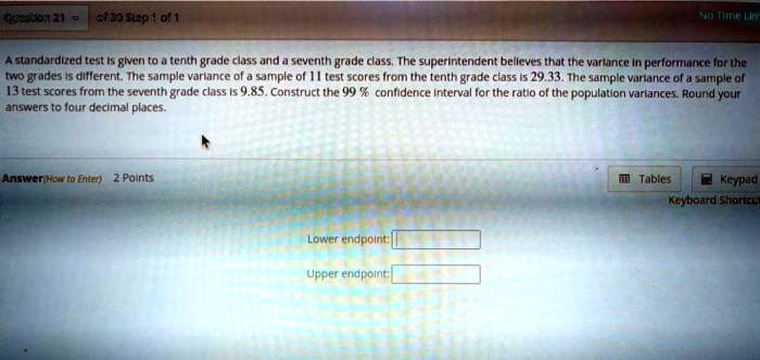 A standardized test is given to a tenth grade class and a seventh grade class. The superintendent believes that the variance in performance for the two grades is different. The sample variance of a sample of 11 test scores from the tenth grade class is 29.33. The sample variance of a sample of 13 test scores from the seventh grade class is 9.85. Construct the 99% confidence interval for the ratio of the population variances. Round your answers to four decimal places.