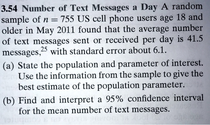 3.54 Number of Text Messages a Day A random
sample of n = 755 US cell phone users age 18 and
older in May 2011 found that the average number
of text messages sent or received per day is 41.5
messages with standard error about 6.1.
(a) State the population and parameter of interest.
Use the information from the sample to give the
best estimate of the population parameter.
(b) Find and interpret a 95% confidence interval
for the mean number of text messages.