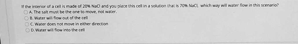 If the interior of a cell is made of 20% NaCl and you place this cell in a solution that is 70% NaCl, which way will water flow in this scenario?
A. The salt must be the one to move, not water.
B. Water will flow out of the cell
C. Water does not move in either direction
D. Water will flow into the cell