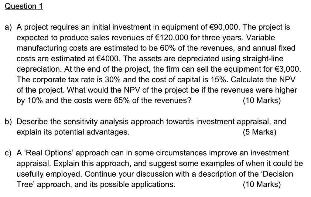 Question 1
a) A project requires an initial investment in equipment of €90,000. The project is
expected to produce sales revenues of €120,000 for three years. Variable
manufacturing costs are estimated to be 60% of the revenues, and annual fixed
costs are estimated at €4000. The assets are depreciated using straight-line
depreciation. At the end of the project, the firm can sell the equipment for €3,000.
The corporate tax rate is 30% and the cost of capital is 15%. Calculate the NPV
of the project. What would the NPV of the project be if the revenues were higher
by 10% and the costs were 65% of the revenues?
(10 Marks)
b) Describe the sensitivity analysis approach towards investment appraisal, and
explain its potential advantages.
(5 Marks)
c) A 'Real Options' approach can in some circumstances improve an investment
appraisal. Explain this approach, and suggest some examples of when it could be
usefully employed. Continue your discussion with a description of the 'Decision
Tree' approach, and its possible applications.
(10 Marks)