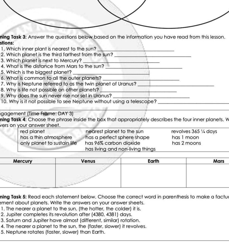 Learning Task 3: Answer the questions below based on the information you have read from this lesson.
Questions:
1. Which inner planet is nearest to the sun?
2. Which planet is the third farthest from the sun?
3. Which planet is next to Mercury?
4. What is the distance from Mars to the sun?
5. Which is the biggest planet?
6. What is common to all the outer planets?
7. Why is Neptune referred to as the twin planet of Uranus?
8. Why is life not possible on other planets?
9. Why does the sun never rise nor set in Uranus?
10. Why is it not possible to see Neptune without using a telescope?
Engagement (Time Frame: DAY 3)
Learning Task 4: Choose the phrase inside the box that appropriately describes the four inner planets. Write your answers on your answer sheet.
red planet
nearest planet to the sun
revolves 365 1/4 days
has a thin atmosphere
has a perfect sphere shape
has 1 moon
only planet to sustain life
has 96% carbon dioxide
has 2 moons
has living and non-living things
Mercury
Venus
Earth
Mars
Learning Task 5: Read each statement below. Choose the correct word in parenthesis to make a factual statement about planets. Write the answers on your answer sheets.
1. The nearer a planet to the sun, (the hotter, the colder) it is.
2. Jupiter completes its revolution after (4380, 4381) days.
3. Saturn and Jupiter have almost (different, similar) rotation.
4. The nearer a planet to the sun, the (faster, slower) it revolves.
5. Neptune rotates (faster, slower) than Earth.