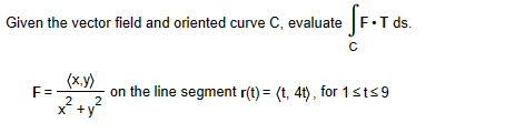 Given the vector field and oriented curve ( mathrmC ), evaluate ( intmathrmC mathrmF cdot mathrmT ) ds.
( F=fraclangle x, yanglex^2+y^2 ) on the line segment ( r(t)=langle t, 4 tangle ), for ( 1 leq t leq 9 )