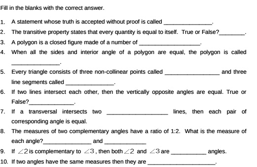 Fill in the blanks with the correct answer.

1. A statement whose truth is accepted without proof is called .
2. The transitive property states that every quantity is equal to itself. True or False?.
3. A polygon is a closed figure made of a number of .
4. When all the sides and interior angle of a polygon are equal, the polygon is called .
5. Every triangle consists of three non-collinear points called  and three line segments called .
6. If two lines intersect each other, then the vertically opposite angles are equal. True or False?.
7. If a transversal intersects two  lines, then each pair of corresponding angle is equal.
8. The measures of two complementary angles have a ratio of 1:2. What is the measure of each angle?  and 
9. If ?2 is complementary to ?3, then both ?2 and ?3 are  angles.
10. If two angles have the same measures then they are .