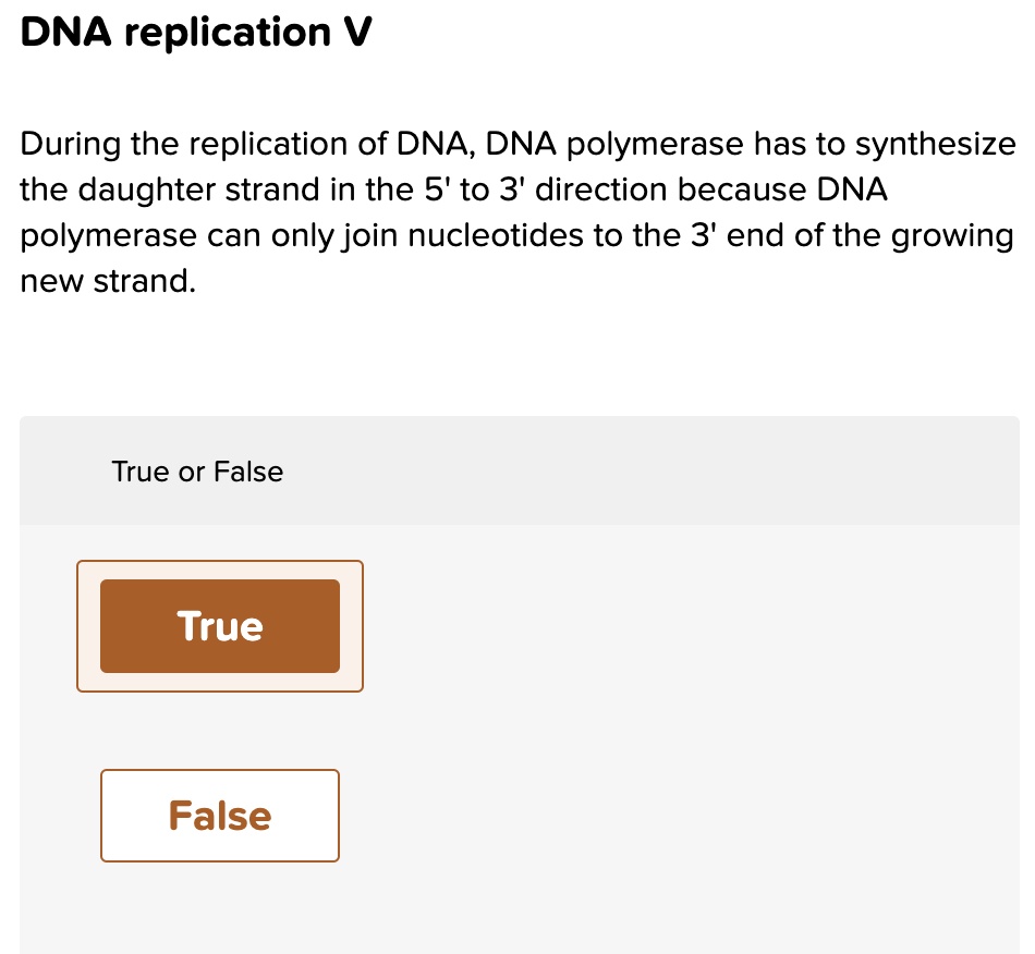 DNA replication V
During the replication of DNA, DNA polymerase has to synthesize the daughter strand in the 5' to 3' direction because DNA polymerase can only join nucleotides to the 3' end of the growing new strand.
True or False
True
False