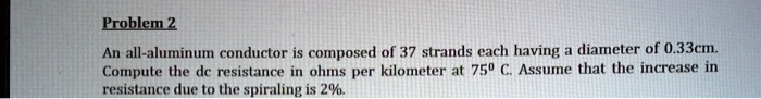 An all-aluminum conductor is composed of 37 strands each having a diameter of 0.33cm. Compute the dc resistance in ohms per kilometer at 75° C. Assume that the increase in resistance due to the spiraling is 2%.