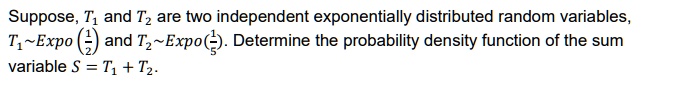 Suppose, T1 and T2 are two independent exponentially distributed random variables, T1 Expo(1/2) and T2 Expo(1/5). Determine the probability density function of the sum variable S = T1 + T2.