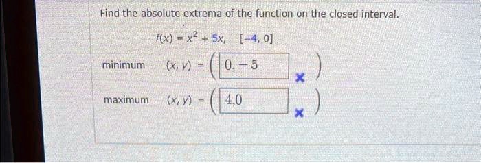 Find the absolute extrema of the function on the closed interval.
f(x) = x^2 + 5x, [-4, 0]
minimum (x, y) = (0, -5)
maximum (x, y) = (4, 0)