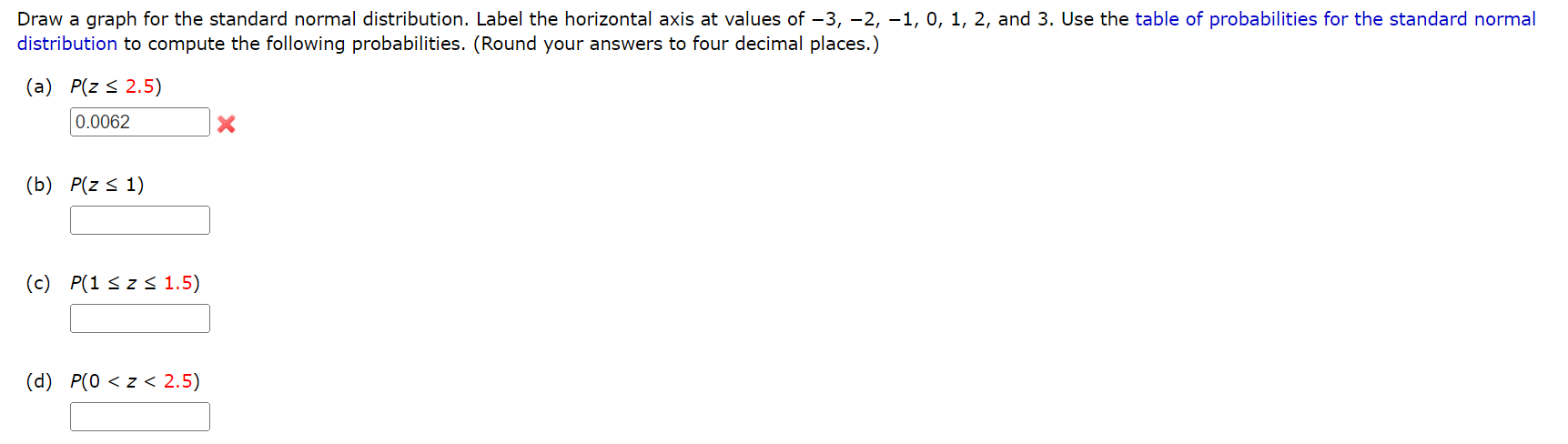 Draw a graph for the standard normal distribution. Label the horizontal axis at values of -3, -2, -1, 0, 1, 2, and 3. Use the table of probabilities for the standard normal distribution to compute the following probabilities. (Round your answers to four decimal places.)
(a) P(z ? 2.5)
0.0062
(b) P(z ? 1)
(c) P(1 ? z ? 1.5)
(d) P(0 < z < 2.5)