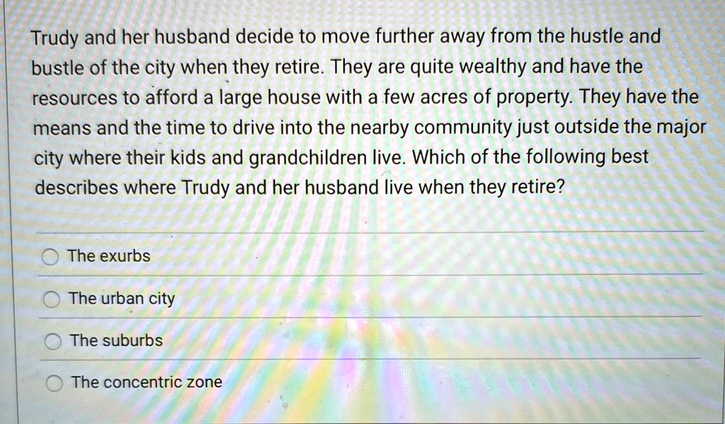 Trudy and her husband decide to move further away from the hustle and
bustle of the city when they retire. They are quite wealthy and have the
resources to afford a large house with a few acres of property. They have the
means and the time to drive into the nearby community just outside the major
city where their kids and grandchildren live. Which of the following best
describes where Trudy and her husband live when they retire?
The exurbs
The urban city
The suburbs
The concentric zone