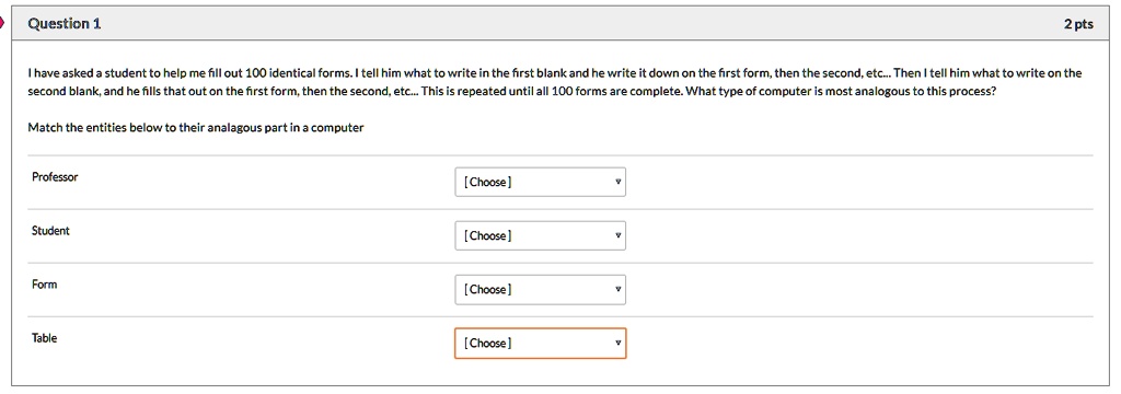 Question 1
2 pts
I have asked a student to help me fill out 100 identical forms. I tell him what to write in the first blank and he write it down on the first form, then the second, etc... Then I tell him what to write on the
second blank, and he fills that out on the first form, then the second, etc... This is repeated until all 100 forms are complete. What type of computer is most analogous to this process?
Match the entities below to their analagous part in a computer
Professor
Student
Form
Table
[Choose]
[Choose]
[Choose]
[Choose]