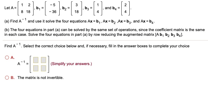 Let A = [1 2; 8 18], b1 = [-5; -36], b2 = [3; 18], b3 = [1; 4], and b4 = [2; 4].
(a) Find A^-1 and use it solve the four equations Ax = b1, Ax = b2, Ax = b3, and Ax = b4.
(b) The four equations in part (a) can be solved by the same set of operations, since the coefficient matrix is the same in each case. Solve the four equations in part (a) by row reducing the augmented matrix [A b1 b2 b3 b4].
Find A^-1. Select the correct choice below and, if necessary, fill in the answer boxes to complete your choice
A. A^-1 = [ ; ] (Simplify your answers.)
B. The matrix is not invertible.