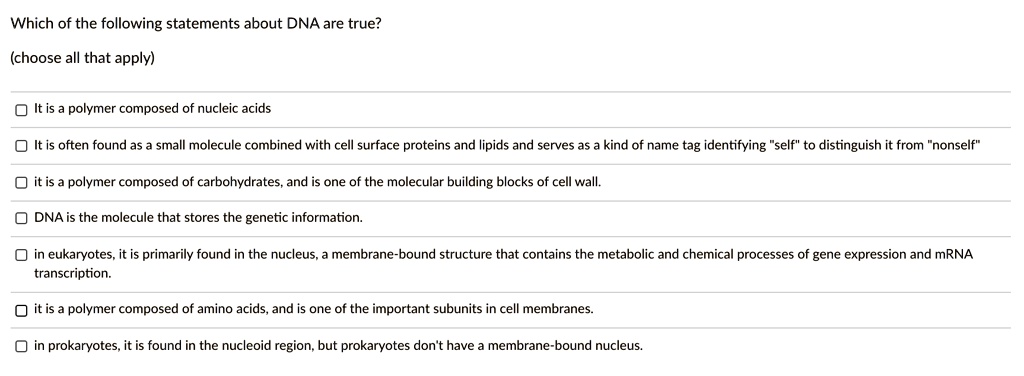 Which of the following statements about DNA are true?
(choose all that apply)

It is a polymer composed of nucleic acids
It is often found as a small molecule combined with cell surface proteins and lipids and serves as a kind of name tag identifying "self" to distinguish it from "nonself"
it is a polymer composed of carbohydrates, and is one of the molecular building blocks of cell wall.
DNA is the molecule that stores the genetic information.
in eukaryotes, it is primarily found in the nucleus, a membrane-bound structure that contains the metabolic and chemical processes of gene expression and mRNA transcription.
it is a polymer composed of amino acids, and is one of the important subunits in cell membranes.
in prokaryotes, it is found in the nucleoid region, but prokaryotes don't have a membrane-bound nucleus.