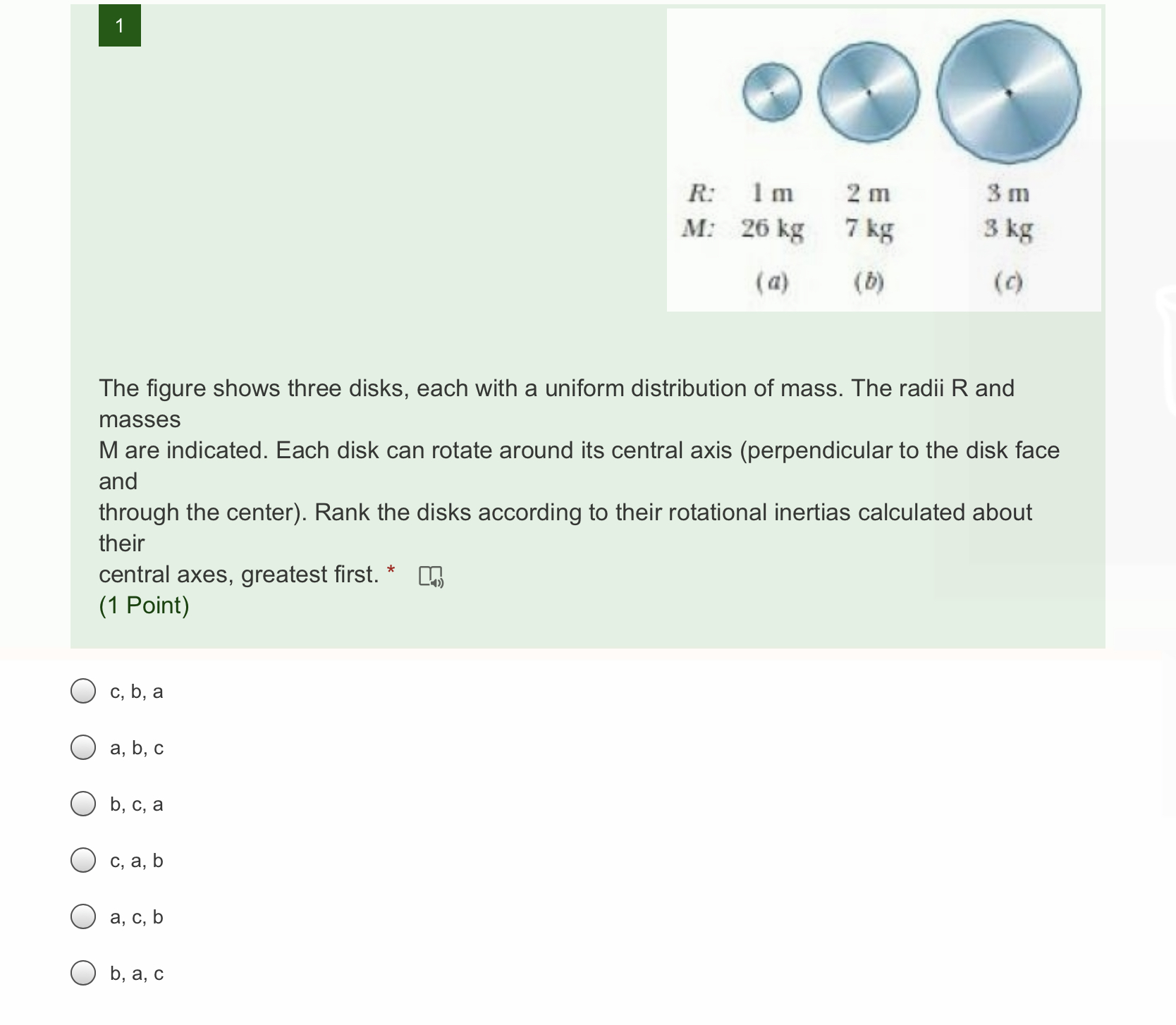 The figure shows three disks, each with a uniform distribution of mass. The radii R and masses M are indicated. Each disk can rotate around its central axis (perpendicular to the disk face and through the center). Rank the disks according to their rotational inertias calculated about their central axes, greatest first.

R: 1 m, 2 m, 3 m
M: 26 kg, 7 kg, 3 kg
(a) (b) (c)

c, b, a
a, b, c
b, c, a
c, a, b
a, c, b
b, a, c