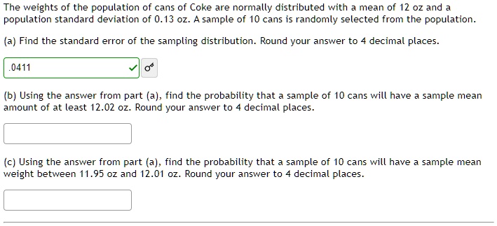 The weights of the population of cans of Coke are normally distributed with a mean of 12 oz and a population standard deviation of 0.13 oz. A sample of 10 cans is randomly selected from the population.
(a) Find the standard error of the sampling distribution. Round your answer to 4 decimal places.
.0411
(b) Using the answer from part (a), find the probability that a sample of 10 cans will have a sample mean amount of at least 12.02 oz. Round your answer to 4 decimal places.
(c) Using the answer from part (a), find the probability that a sample of 10 cans will have a sample mean weight between 11.95 oz and 12.01 oz. Round your answer to 4 decimal places.