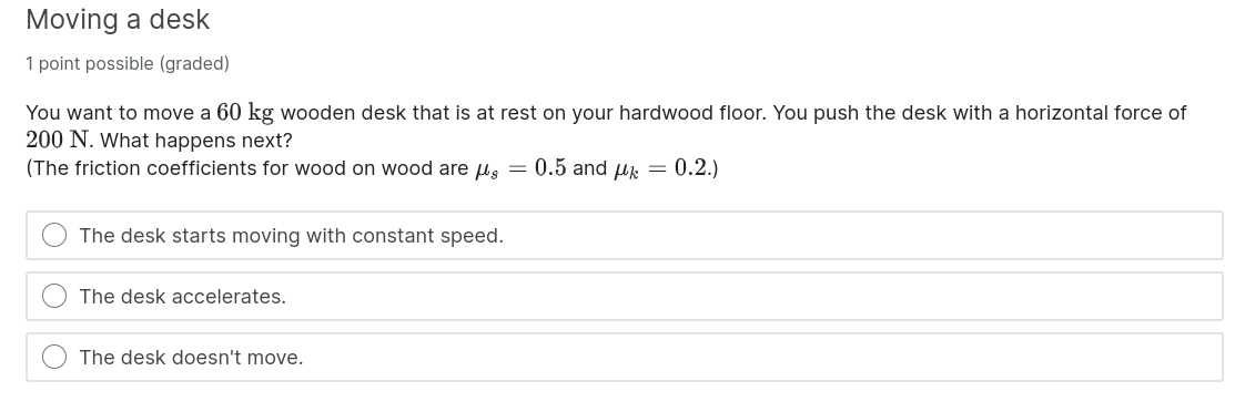 Moving a desk

You want to move a 60 kg wooden desk that is at rest on your hardwood floor. You push the desk with a horizontal force of 200 N. What happens next?
(The friction coefficients for wood on wood are ?s = 0.5 and ?k = 0.2.)

The desk starts moving with constant speed.
The desk accelerates.
The desk doesn't move.