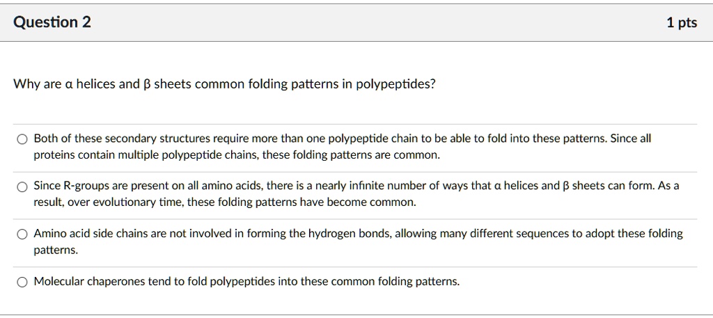 Why are ? helices and ? sheets common folding patterns in polypeptides?
Both of these secondary structures require more than one polypeptide chain to be able to fold into these patterns. Since all proteins contain multiple polypeptide chains, these folding patterns are common.
Since R-groups are present on all amino acids, there is a nearly infinite number of ways that ? helices and ? sheets can form. As a result, over evolutionary time, these folding patterns have become common.
Amino acid side chains are not involved in forming the hydrogen bonds, allowing many different sequences to adopt these folding patterns.
Molecular chaperones tend to fold polypeptides into these common folding patterns.
