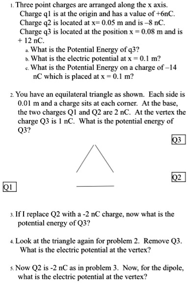 1. Three point charges are arranged along the x axis. Charge q1 is at the origin and has a value of +6nC. Charge q2 is located at x= 0.05 m and is –8 nC. Charge q3 is located at the position x = 0.08 m and is + 12 nC.
a. What is the Potential Energy of q3?
b. What is the electric potential at x = 0.1 m?
c. What is the Potential Energy on a charge of –14 nC which is placed at x = 0.1 m?

2. You have an equilateral triangle as shown. Each side is 0.01 m and a charge sits at each corner. At the base, the two charges Q1 and Q2 are 2 nC. At the vertex the charge Q3 is 1 nC. What is the potential energy of Q3?

3. If I replace Q2 with a -2 nC charge, now what is the potential energy of Q3?

4. Look at the triangle again for problem 2. Remove Q3. What is the electric potential at the vertex?

5. Now Q2 is -2 nC as in problem 3. Now, for the dipole, what is the electric potential at the vertex?
