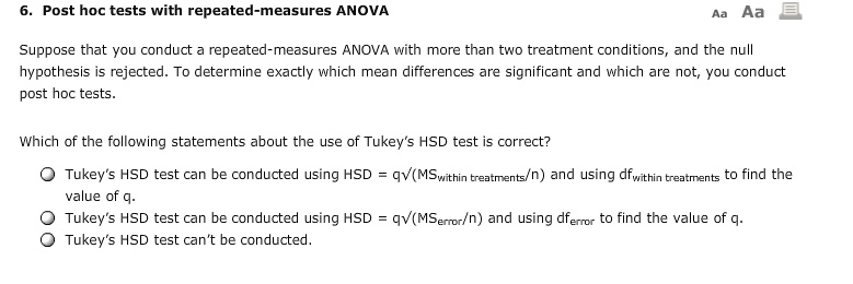 6. Post hoc tests with repeated-measures ANOVA
Suppose that you conduct a repeated-measures ANOVA with more than two treatment conditions, and the null hypothesis is rejected. To determine exactly which mean differences are significant and which are not, you conduct post hoc tests.
Which of the following statements about the use of Tukey's HSD test is correct?
Tukey's HSD test can be conducted using HSD = q?(MSwithin treatments/n) and using dfwithin treatments to find the value of q.
Tukey's HSD test can be conducted using HSD = q?(MSerror/n) and using dferror to find the value of q.
Tukey's HSD test can't be conducted.