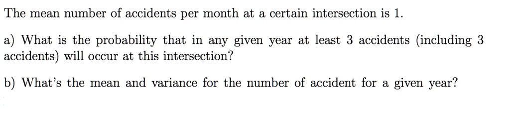 The mean number of accidents per month at a certain intersection is 1.
a) What is the probability that in any given year at least 3 accidents (including 3 accidents) will occur at this intersection?
b) What's the mean and variance for the number of accident for a given year?