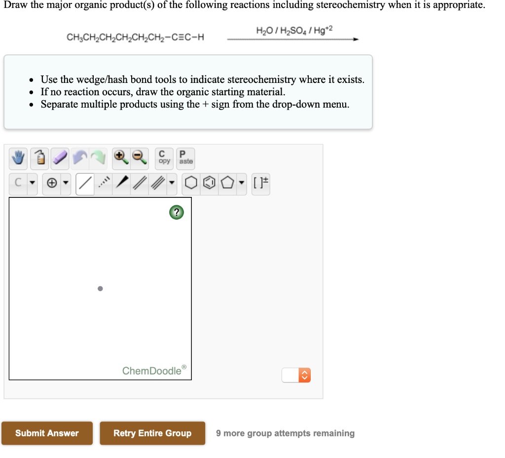Draw the major organic product(s) of the following reactions including stereochemistry when it is appropriate.
CH3CH2CH2CH2CH2CH2-C?C-H —H2O / H2SO4 / Hg+2—>
Use the wedge/hash bond tools to indicate stereochemistry where it exists.
If no reaction occurs, draw the organic starting material.
Separate multiple products using the + sign from the drop-down menu.