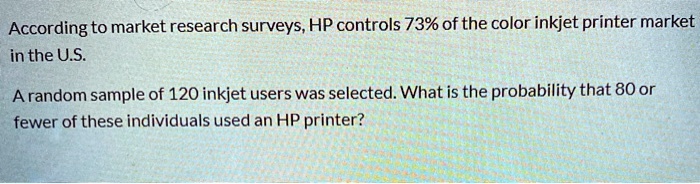 According to market research surveys, HP controls 73% of the color inkjet printer market in the U.S.

A random sample of 120 inkjet users was selected. What is the probability that 80 or fewer of these individuals used an HP printer?