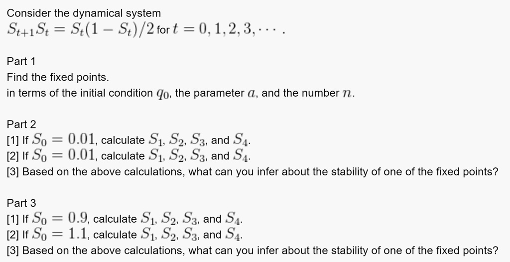Consider the dynamical system
St+1 = St(1 - St)/2 for t = 0, 1, 2, 3, …

Part 1
Find the fixed points.
in terms of the initial condition q0, the parameter a, and the number n.

Part 2
[1] If S0 = 0.01, calculate S1, S2, S3, and S4.
[2] If S0 = 0.01, calculate S1, S2, S3, and S4.
[3] Based on the above calculations, what can you infer about the stability of one of the fixed points?

Part 3
[1] If S0 = 0.9, calculate S1, S2, S3, and S4.
[2] If S0 = 1.1, calculate S1, S2, S3, and S4.
[3] Based on the above calculations, what can you infer about the stability of one of the fixed points?