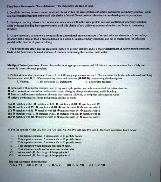True/False Statements: Please determine if the statements are true or false.

1. Disulfide bonding between amino acid side chains within the same protein sub-unit is considered secondary structure, while disulfide bonding between amino acid side chains of two different protein sub-units is considered quaternary structure.

2. Hydrogen bonding between two amino acid side chains within the same protein sub-unit contributes to tertiary structure, while hydrogen bonding between two amino acid side chains of two different protein sub-units contributes to quaternary structure.

3. A supersecondary structure is a compact three-dimensional protein structure of several adjacent elements of a secondary structure that is smaller than a protein domain or a subunit. Supersecondary structures can act as nucleations (or initiating points) in the process of protein folding.

4. The hydrophobic effect has the greatest influence on protein stability and is a major determinant of native protein structure; it leads to the polar side chains of amino acid residues minimizing their contact with water.

Multiple Choice Questions: Please choose the most appropriate answer and fill this out on your scantron form. Only one answer is correct for each problem.

5. Protein denaturation can occur if each of the following applications are used. Please choose the best combination of matching Roman numerals (I,II,III, IV) representing terms and numbers (????) representing the description.
I. Heating II. pH variations III. Detergents IV. Chaotropic reagents

? Associate with nonpolar residues, interfering with hydrophobic interactions essential for native structure
? Alter ionization states of aa residue side chains, changing charge distributions, and H-bonding
? Ions or small organic molecules like urea that increase solubility of nonpolar substances in water
? Affects conformation. Entire polypeptide unfolds or melts

(A) ? matches with I. ? matches with II. ? matches with III. ? matches with IV.
(B) ? matches with IV. ? matches with III. ? matches with II. ? matches with I.
(C) ? matches with II. ? matches with III. ? matches with IV. ? matches with I.
(D) ? matches with IV. ? matches with I. ? matches with III. ? matches with II.
(E) ? matches with III. ? matches with II. ? matches with IV. ? matches with I.

6. For the peptide N-Met-Gly-Pro-Glu-Arg-Asn-Ala-Ala-Pro-Ala-Gly-Pro-Gln-C. there are statements listed below.

I. This peptide contains 13 amino acids in 11 peptide bonds.
II. This peptide contains 13 amino acids in 12 peptide bonds.
III. This peptide contains 13 amino acids in 13 peptide bonds.
IV. This sequence would form an excellent ? helix.
V. This sequence would not form an excellent ? helix.
VI. At a neutral pH, the charge of this peptide is 0
VII. At a neutral pH, the charge of this peptide is -1

The true statements above include:
(A) I, V, VI (B) II, IV, VI (C) II, V, VI (D) III, IV, VII (E) III, V, VII