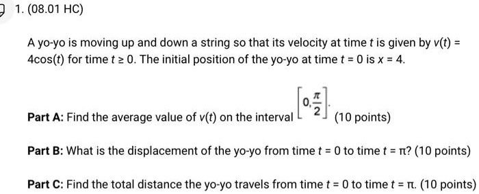 1. (08.01 HC)
A yo-yo is moving up and down a string so that its velocity at time t is given by v(t) = 4cos(t) for time t ≥ 0. The initial position of the yo-yo at time t = 0 is x = 4.
Part A: Find the average value of v(t) on the interval [0, (π)/(2)]. (10 points)
Part B: What is the displacement of the yo-yo from time t = 0 to time t = π? (10 points)
Part C: Find the total distance the yo-yo travels from time t = 0 to time t = π. (10 points)
