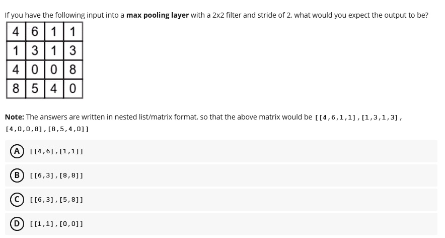 if you have the following input into a max pooling layer with a 2x2 filter and stride of 2 what would you expect the output to be 4611 1313 4008 8540 note the answers are written in nested l 52638