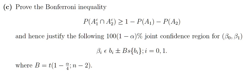 (c) Prove the Bonferroni inequality

P(A1^c cap A2^c) ge 1 - P(A1) - P(A2)

and hence justify the following 100(1 - alpha)% joint confidence region for (eta0, eta1)

etai in bi pm B sbi; i = 0,1.

where B = t(1 - alpha/4; n - 2).