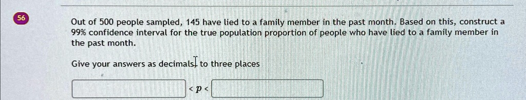 56
Out of 500 people sampled, 145 have lied to a family member in the past month. Based on this, construct a
99% confidence interval for the true population proportion of people who have lied to a family member in
the past month.
Give your answers as decimals, to three places
<p<