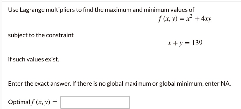 Use Lagrange multipliers to find the maximum and minimum values of
f(x, y) = x^2 + 4xy
subject to the constraint
x + y = 139
if such values exist.
Enter the exact answer. If there is no global maximum or global minimum, enter NA.
Optimal f(x, y) =