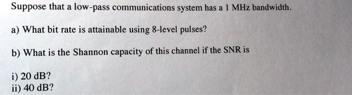 Suppose that a low-pass communications system has a 1 MHz bandwidth.
a) What bit rate is attainable using 8-level pulses?
b) What is the Shannon capacity of this channel if the SNR is
i) 20 dB?
ii) 40 dB?