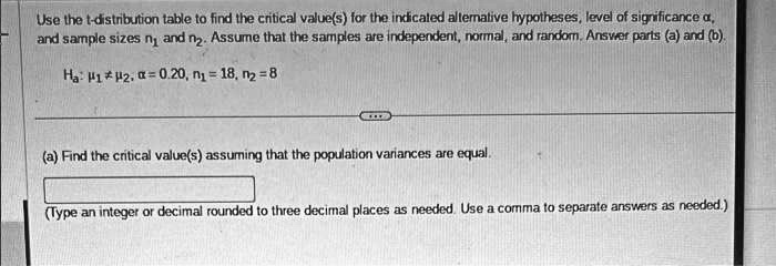 Use the t-distribution table to find the critical value(s) for the indicated alternative hypotheses, level of significance alpha, and sample sizes n1 and n2. Assume that the samples are independent, normal, and random. Answer parts (a) and (b).
Ha: mu1 
eq mu2, alpha = 0.20, n1 = 18, n2 = 8
(a) Find the critical value(s) assuming that the population variances are equal.
(Type an integer or decimal rounded to three decimal places as needed. Use a comma to separate answers as needed.)
