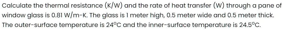 Calculate the thermal resistance (K/W) and the rate of heat transfer (W) through a pane of window glass is 0.81 W/m-K. The glass is 1 meter high, 0.5 meter wide and 0.5 meter thick. The outer-surface temperature is 24°C and the inner-surface temperature is 24.5°C.