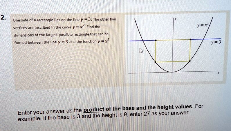 One side of a rectangle lies on the line y = 3. The other two vertices are inscribed in the curve y = x^2. Find the dimensions of the largest possible rectangle that can be formed between the line y = 3 and the function y = x^2.
Enter your answer as the product of the base and the height values. For example, if the base is 3 and the height is 9, enter 27 as your answer.